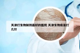 天津打生物制剂最好的医院 天津生物疫苗打几针