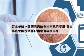 苏金单抗中国医院售价在南京就问华厦 苏金单抗中国医院售价南京有华厦实惠