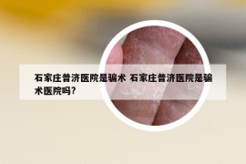 石家庄普济医院是骗术 石家庄普济医院是骗术医院吗?