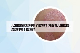 儿童医院皮肤科哪个医生好 河南省儿童医院皮肤科哪个医生好