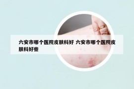 六安市哪个医院皮肤科好 六安市哪个医院皮肤科好些