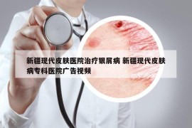 新疆现代皮肤医院治疗银屑病 新疆现代皮肤病专科医院广告视频