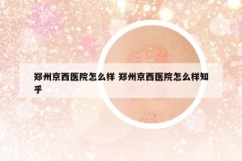 郑州京西医院怎么样 郑州京西医院怎么样知乎