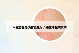 六善堂看皮肤病管用么 六善堂中医研究院