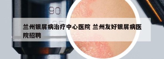 兰州银屑病治疗中心医院 兰州友好银屑病医院招聘