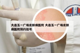 大连五一广场皮肤病医院 大连五一广场皮肤病医院预约挂号