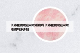 长春医院现在可以看病吗 长春医院现在可以看病吗多少钱
