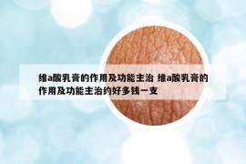 维a酸乳膏的作用及功能主治 维a酸乳膏的作用及功能主治约好多钱一支