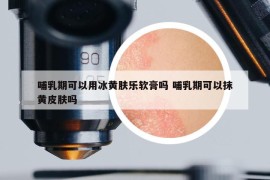 哺乳期可以用冰黄肤乐软膏吗 哺乳期可以抹黄皮肤吗