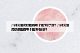 开封友谊皮肤医院哪个医生比较好 开封友谊皮肤病医院哪个医生看的好