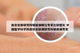 南京皮肤研究所银屑病哪位专家比较擅长 中国医学科学院南京皮肤病研究所银屑病专家