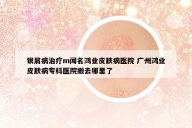 银屑病治疗m闻名鸿业皮肤病医院 广州鸿业皮肤病专科医院搬去哪里了
