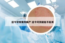 适今可喷雾剂国产 适今可到底能不能用