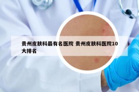 贵州皮肤科最有名医院 贵州皮肤科医院10大排名