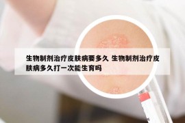 生物制剂治疗皮肤病要多久 生物制剂治疗皮肤病多久打一次能生育吗