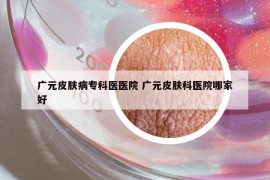 广元皮肤病专科医医院 广元皮肤科医院哪家好