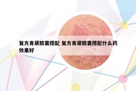 复方青黛胶囊搭配 复方青黛胶囊搭配什么药效果好