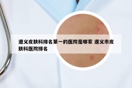 遵义皮肤科排名第一的医院是哪家 遵义市皮肤科医院排名