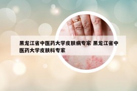 黑龙江省中医药大学皮肤病专家 黑龙江省中医药大学皮肤科专家