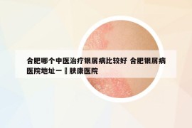 合肥哪个中医治疗银屑病比较好 合肥银屑病医院地址一▪肤康医院