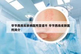 毕节西南皮肤病医院靠谱不 毕节西南皮肤医院简介