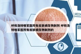 呼和浩特哪家医院有皮肤病生物制剂 呼和浩特哪家医院有皮肤病生物制剂的