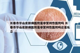 长春市华山皮肤病医院是非营利性医院吗 长春市华山皮肤病医院是非营利性医院吗还是私立