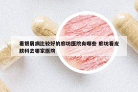 看银屑病比较好的廊坊医院有哪些 廊坊看皮肤科去哪家医院