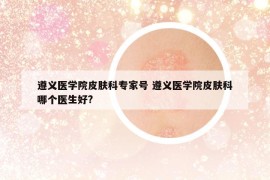 遵义医学院皮肤科专家号 遵义医学院皮肤科哪个医生好?