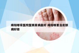 绵阳哪家医院医银屑病最好 绵阳哪里治皮肤病好些