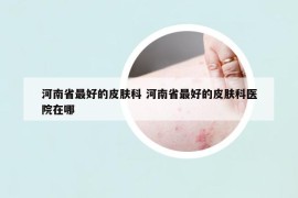 河南省最好的皮肤科 河南省最好的皮肤科医院在哪