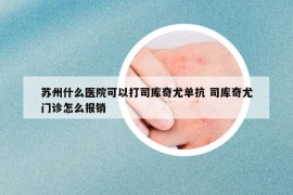 苏州什么医院可以打司库奇尤单抗 司库奇尤门诊怎么报销