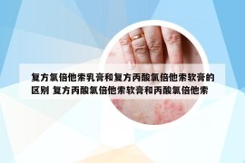 复方氯倍他索乳膏和复方丙酸氯倍他索软膏的区别 复方丙酸氯倍他索软膏和丙酸氯倍他索