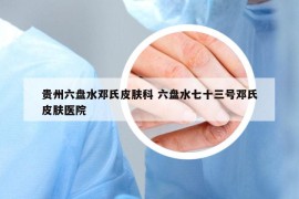 贵州六盘水邓氏皮肤科 六盘水七十三号邓氏皮肤医院