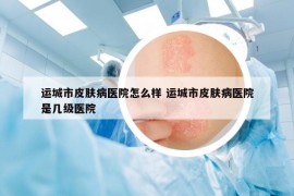 运城市皮肤病医院怎么样 运城市皮肤病医院是几级医院