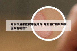 专科银屑病医院中医理疗 专业治疗银屑病的医院有哪些?
