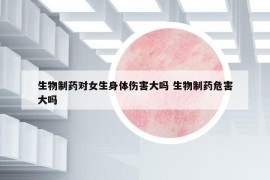 生物制药对女生身体伤害大吗 生物制药危害大吗