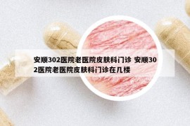 安顺302医院老医院皮肤科门诊 安顺302医院老医院皮肤科门诊在几楼