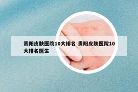 贵阳皮肤医院10大排名 贵阳皮肤医院10大排名医生