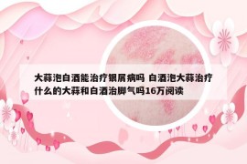 大蒜泡白酒能治疗银屑病吗 白酒泡大蒜治疗什么的大蒜和白酒治脚气吗16万阅读