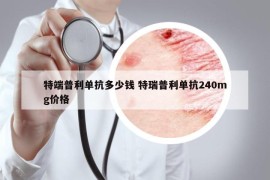 特端普利单抗多少钱 特瑞普利单抗240mg价格