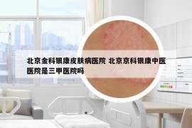 北京金科银康皮肤病医院 北京京科银康中医医院是三甲医院吗