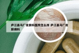 庐江县马厂皮肤科医院怎么样 庐江县马厂皮肤病科