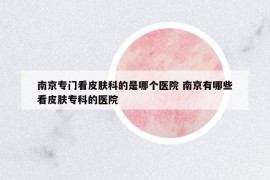 南京专门看皮肤科的是哪个医院 南京有哪些看皮肤专科的医院