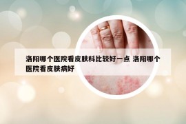 洛阳哪个医院看皮肤科比较好一点 洛阳哪个医院看皮肤病好