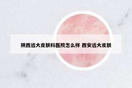 陕西远大皮肤科医院怎么样 西安远大皮肤