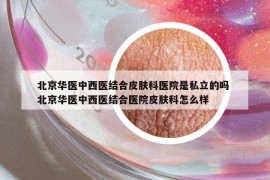北京华医中西医结合皮肤科医院是私立的吗 北京华医中西医结合医院皮肤科怎么样