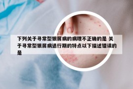 下列关于寻常型银屑病的病理不正确的是 关于寻常型银屑病退行期的特点以下描述错误的是