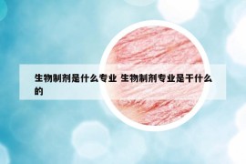 生物制剂是什么专业 生物制剂专业是干什么的