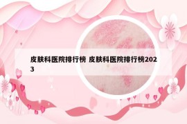 皮肤科医院排行榜 皮肤科医院排行榜2023
